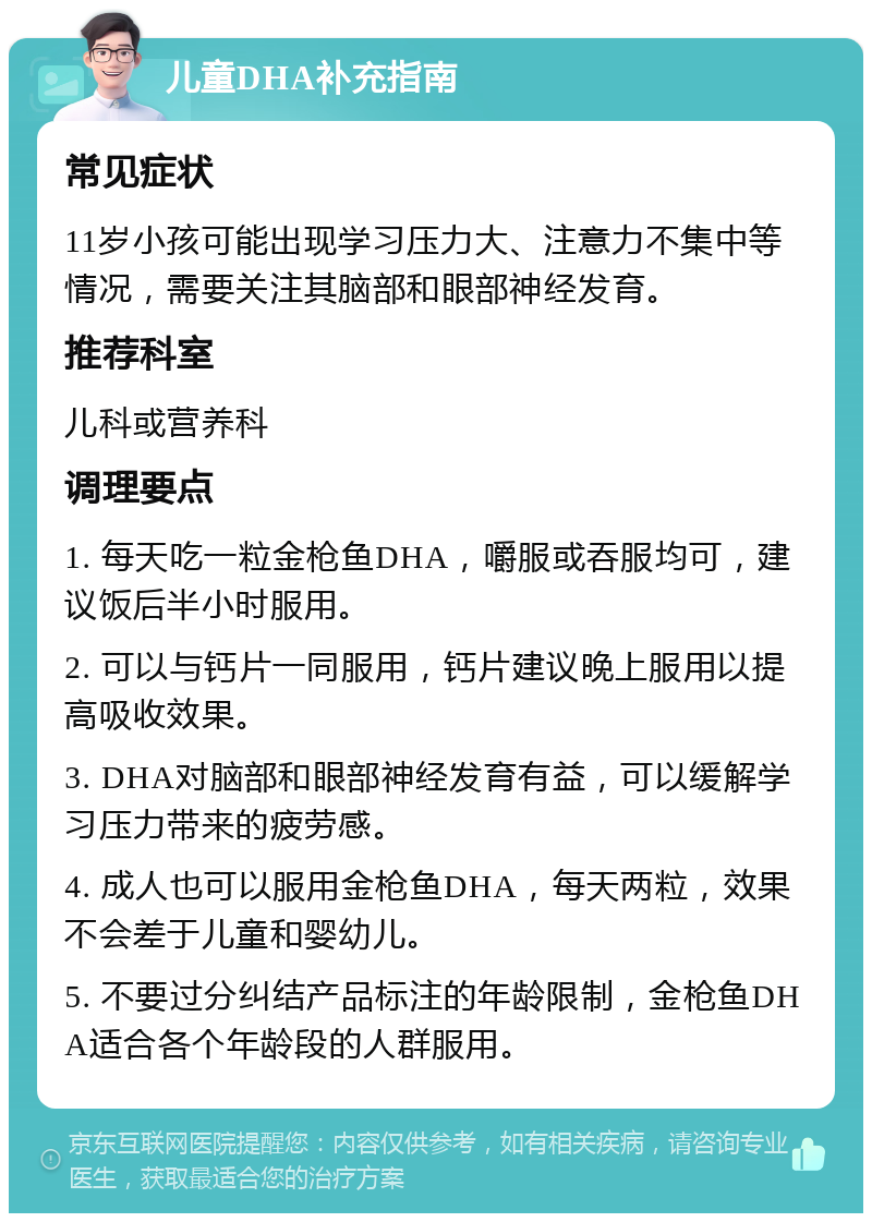 儿童DHA补充指南 常见症状 11岁小孩可能出现学习压力大、注意力不集中等情况，需要关注其脑部和眼部神经发育。 推荐科室 儿科或营养科 调理要点 1. 每天吃一粒金枪鱼DHA，嚼服或吞服均可，建议饭后半小时服用。 2. 可以与钙片一同服用，钙片建议晚上服用以提高吸收效果。 3. DHA对脑部和眼部神经发育有益，可以缓解学习压力带来的疲劳感。 4. 成人也可以服用金枪鱼DHA，每天两粒，效果不会差于儿童和婴幼儿。 5. 不要过分纠结产品标注的年龄限制，金枪鱼DHA适合各个年龄段的人群服用。