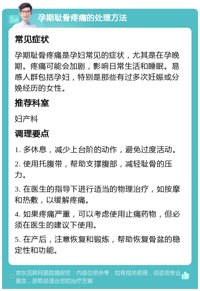 孕期耻骨疼痛的处理方法 常见症状 孕期耻骨疼痛是孕妇常见的症状，尤其是在孕晚期。疼痛可能会加剧，影响日常生活和睡眠。易感人群包括孕妇，特别是那些有过多次妊娠或分娩经历的女性。 推荐科室 妇产科 调理要点 1. 多休息，减少上台阶的动作，避免过度活动。 2. 使用托腹带，帮助支撑腹部，减轻耻骨的压力。 3. 在医生的指导下进行适当的物理治疗，如按摩和热敷，以缓解疼痛。 4. 如果疼痛严重，可以考虑使用止痛药物，但必须在医生的建议下使用。 5. 在产后，注意恢复和锻炼，帮助恢复骨盆的稳定性和功能。