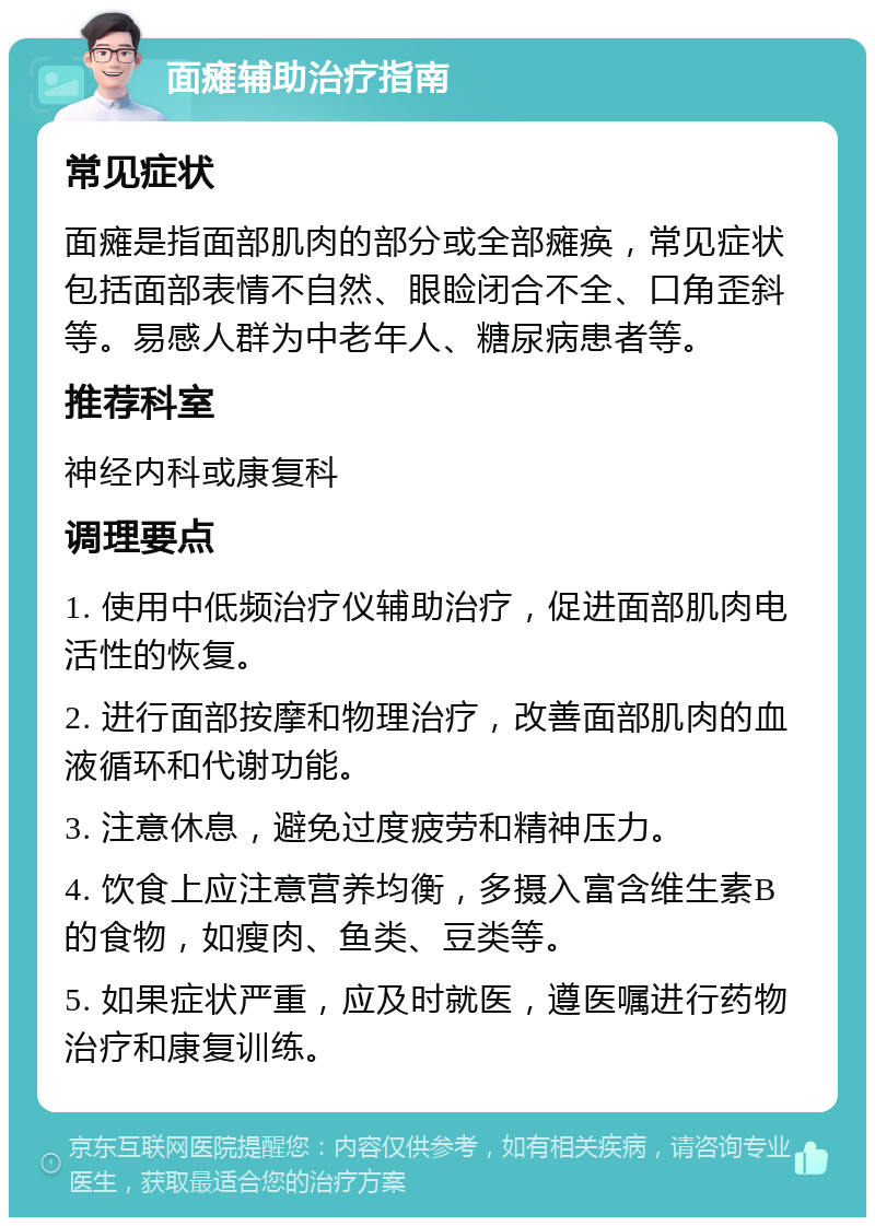 面瘫辅助治疗指南 常见症状 面瘫是指面部肌肉的部分或全部瘫痪，常见症状包括面部表情不自然、眼睑闭合不全、口角歪斜等。易感人群为中老年人、糖尿病患者等。 推荐科室 神经内科或康复科 调理要点 1. 使用中低频治疗仪辅助治疗，促进面部肌肉电活性的恢复。 2. 进行面部按摩和物理治疗，改善面部肌肉的血液循环和代谢功能。 3. 注意休息，避免过度疲劳和精神压力。 4. 饮食上应注意营养均衡，多摄入富含维生素B的食物，如瘦肉、鱼类、豆类等。 5. 如果症状严重，应及时就医，遵医嘱进行药物治疗和康复训练。