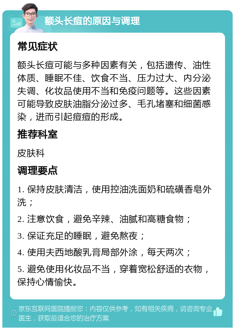 额头长痘的原因与调理 常见症状 额头长痘可能与多种因素有关，包括遗传、油性体质、睡眠不佳、饮食不当、压力过大、内分泌失调、化妆品使用不当和免疫问题等。这些因素可能导致皮肤油脂分泌过多、毛孔堵塞和细菌感染，进而引起痘痘的形成。 推荐科室 皮肤科 调理要点 1. 保持皮肤清洁，使用控油洗面奶和硫磺香皂外洗； 2. 注意饮食，避免辛辣、油腻和高糖食物； 3. 保证充足的睡眠，避免熬夜； 4. 使用夫西地酸乳膏局部外涂，每天两次； 5. 避免使用化妆品不当，穿着宽松舒适的衣物，保持心情愉快。