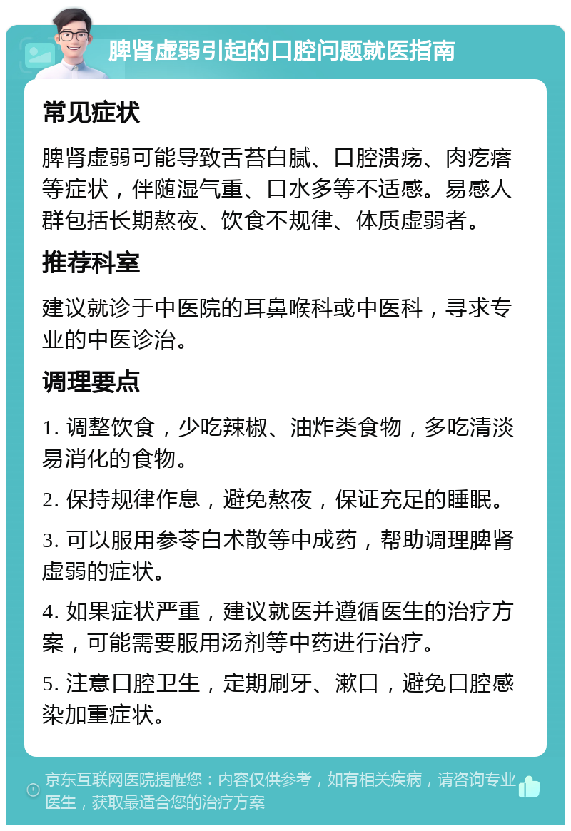 脾肾虚弱引起的口腔问题就医指南 常见症状 脾肾虚弱可能导致舌苔白腻、口腔溃疡、肉疙瘩等症状，伴随湿气重、口水多等不适感。易感人群包括长期熬夜、饮食不规律、体质虚弱者。 推荐科室 建议就诊于中医院的耳鼻喉科或中医科，寻求专业的中医诊治。 调理要点 1. 调整饮食，少吃辣椒、油炸类食物，多吃清淡易消化的食物。 2. 保持规律作息，避免熬夜，保证充足的睡眠。 3. 可以服用参苓白术散等中成药，帮助调理脾肾虚弱的症状。 4. 如果症状严重，建议就医并遵循医生的治疗方案，可能需要服用汤剂等中药进行治疗。 5. 注意口腔卫生，定期刷牙、漱口，避免口腔感染加重症状。