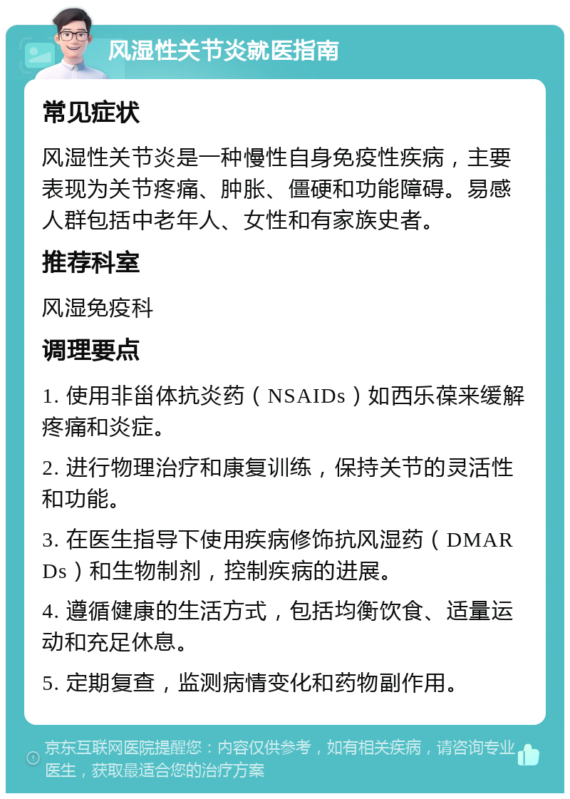 风湿性关节炎就医指南 常见症状 风湿性关节炎是一种慢性自身免疫性疾病，主要表现为关节疼痛、肿胀、僵硬和功能障碍。易感人群包括中老年人、女性和有家族史者。 推荐科室 风湿免疫科 调理要点 1. 使用非甾体抗炎药（NSAIDs）如西乐葆来缓解疼痛和炎症。 2. 进行物理治疗和康复训练，保持关节的灵活性和功能。 3. 在医生指导下使用疾病修饰抗风湿药（DMARDs）和生物制剂，控制疾病的进展。 4. 遵循健康的生活方式，包括均衡饮食、适量运动和充足休息。 5. 定期复查，监测病情变化和药物副作用。