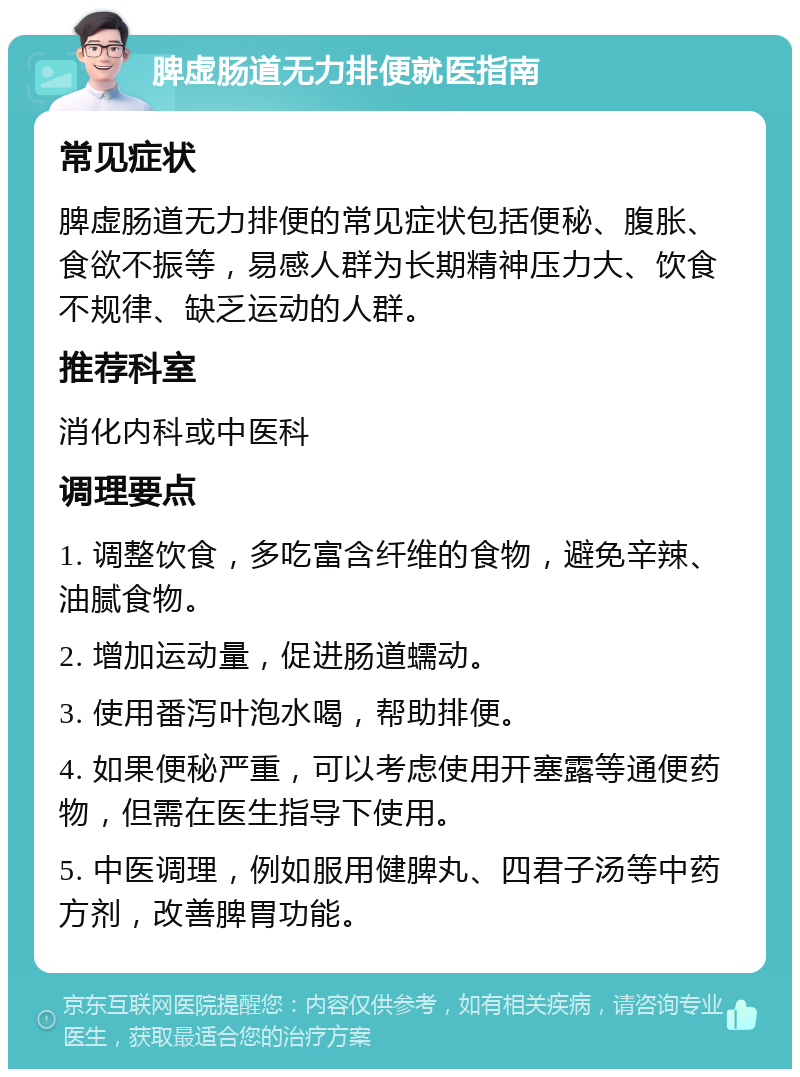 脾虚肠道无力排便就医指南 常见症状 脾虚肠道无力排便的常见症状包括便秘、腹胀、食欲不振等，易感人群为长期精神压力大、饮食不规律、缺乏运动的人群。 推荐科室 消化内科或中医科 调理要点 1. 调整饮食，多吃富含纤维的食物，避免辛辣、油腻食物。 2. 增加运动量，促进肠道蠕动。 3. 使用番泻叶泡水喝，帮助排便。 4. 如果便秘严重，可以考虑使用开塞露等通便药物，但需在医生指导下使用。 5. 中医调理，例如服用健脾丸、四君子汤等中药方剂，改善脾胃功能。