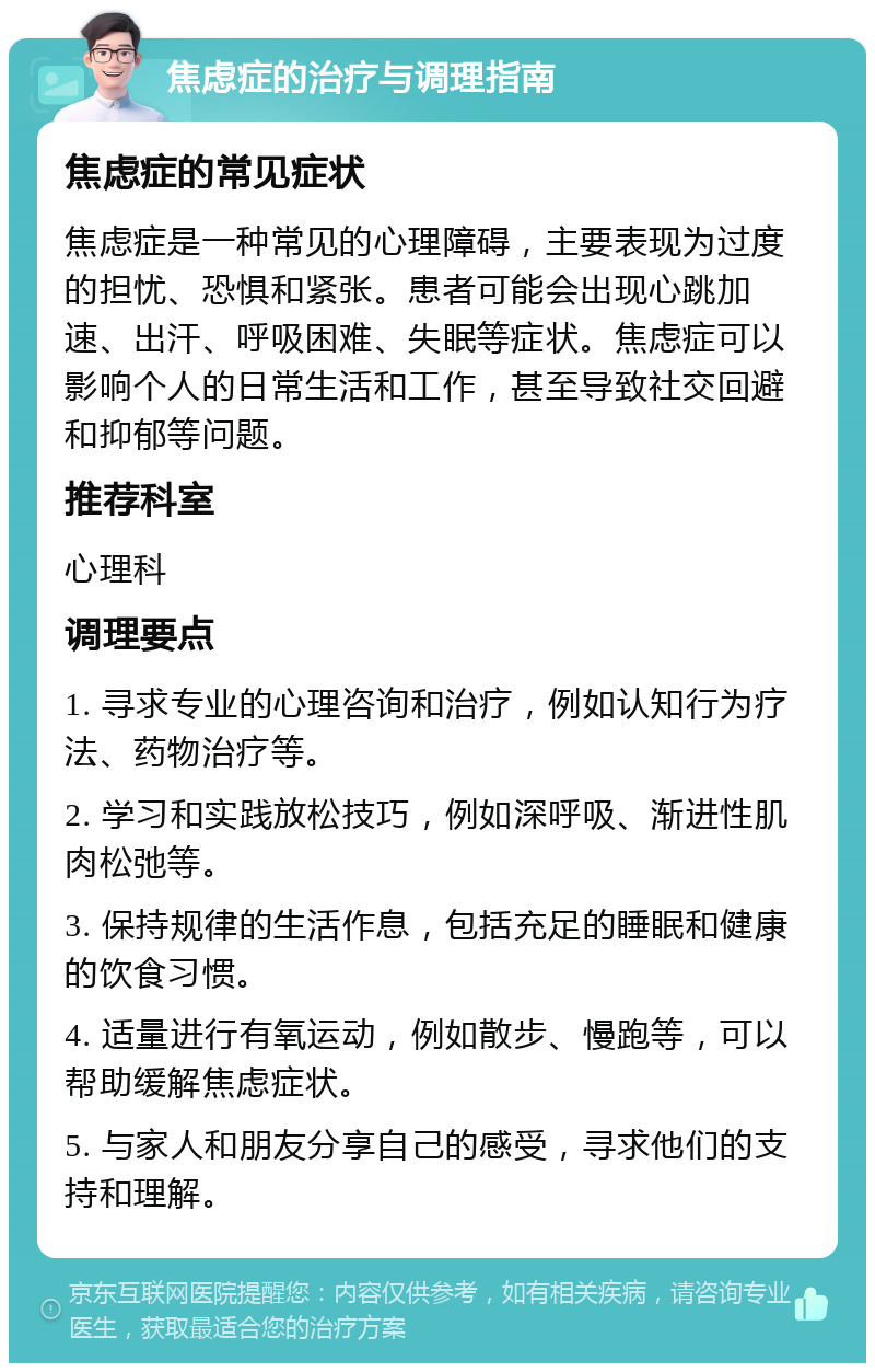 焦虑症的治疗与调理指南 焦虑症的常见症状 焦虑症是一种常见的心理障碍，主要表现为过度的担忧、恐惧和紧张。患者可能会出现心跳加速、出汗、呼吸困难、失眠等症状。焦虑症可以影响个人的日常生活和工作，甚至导致社交回避和抑郁等问题。 推荐科室 心理科 调理要点 1. 寻求专业的心理咨询和治疗，例如认知行为疗法、药物治疗等。 2. 学习和实践放松技巧，例如深呼吸、渐进性肌肉松弛等。 3. 保持规律的生活作息，包括充足的睡眠和健康的饮食习惯。 4. 适量进行有氧运动，例如散步、慢跑等，可以帮助缓解焦虑症状。 5. 与家人和朋友分享自己的感受，寻求他们的支持和理解。