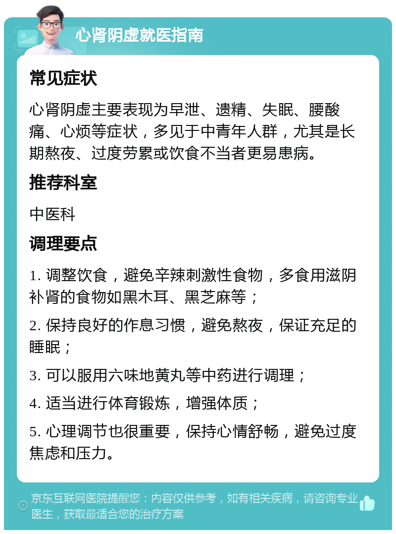 心肾阴虚就医指南 常见症状 心肾阴虚主要表现为早泄、遗精、失眠、腰酸痛、心烦等症状，多见于中青年人群，尤其是长期熬夜、过度劳累或饮食不当者更易患病。 推荐科室 中医科 调理要点 1. 调整饮食，避免辛辣刺激性食物，多食用滋阴补肾的食物如黑木耳、黑芝麻等； 2. 保持良好的作息习惯，避免熬夜，保证充足的睡眠； 3. 可以服用六味地黄丸等中药进行调理； 4. 适当进行体育锻炼，增强体质； 5. 心理调节也很重要，保持心情舒畅，避免过度焦虑和压力。