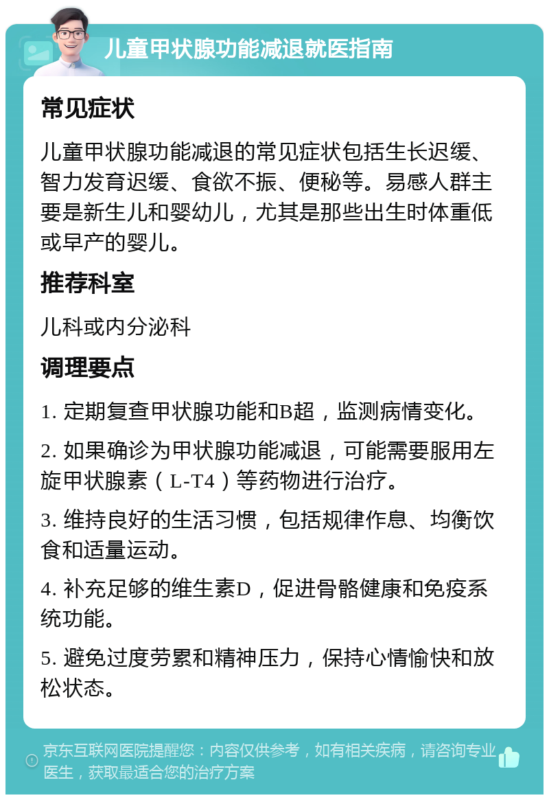 儿童甲状腺功能减退就医指南 常见症状 儿童甲状腺功能减退的常见症状包括生长迟缓、智力发育迟缓、食欲不振、便秘等。易感人群主要是新生儿和婴幼儿，尤其是那些出生时体重低或早产的婴儿。 推荐科室 儿科或内分泌科 调理要点 1. 定期复查甲状腺功能和B超，监测病情变化。 2. 如果确诊为甲状腺功能减退，可能需要服用左旋甲状腺素（L-T4）等药物进行治疗。 3. 维持良好的生活习惯，包括规律作息、均衡饮食和适量运动。 4. 补充足够的维生素D，促进骨骼健康和免疫系统功能。 5. 避免过度劳累和精神压力，保持心情愉快和放松状态。