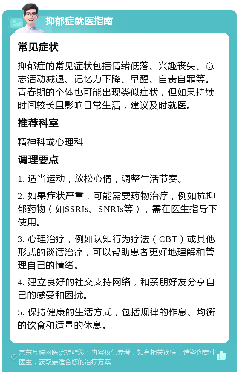 抑郁症就医指南 常见症状 抑郁症的常见症状包括情绪低落、兴趣丧失、意志活动减退、记忆力下降、早醒、自责自罪等。青春期的个体也可能出现类似症状，但如果持续时间较长且影响日常生活，建议及时就医。 推荐科室 精神科或心理科 调理要点 1. 适当运动，放松心情，调整生活节奏。 2. 如果症状严重，可能需要药物治疗，例如抗抑郁药物（如SSRIs、SNRIs等），需在医生指导下使用。 3. 心理治疗，例如认知行为疗法（CBT）或其他形式的谈话治疗，可以帮助患者更好地理解和管理自己的情绪。 4. 建立良好的社交支持网络，和亲朋好友分享自己的感受和困扰。 5. 保持健康的生活方式，包括规律的作息、均衡的饮食和适量的休息。