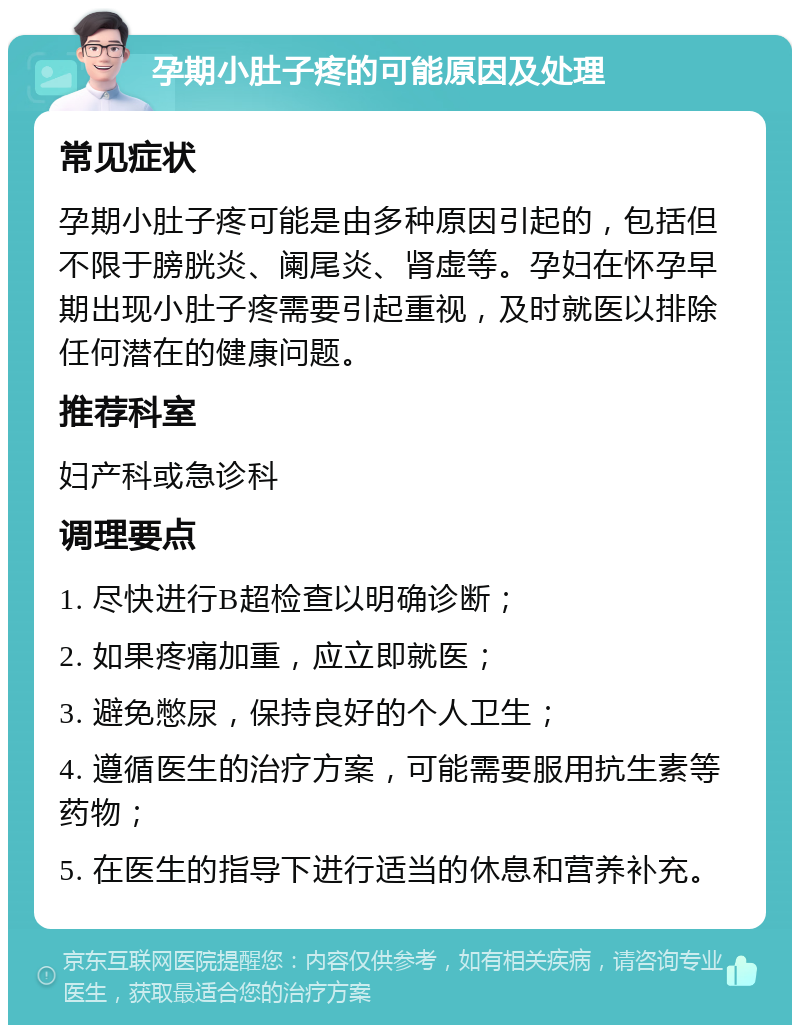 孕期小肚子疼的可能原因及处理 常见症状 孕期小肚子疼可能是由多种原因引起的，包括但不限于膀胱炎、阑尾炎、肾虚等。孕妇在怀孕早期出现小肚子疼需要引起重视，及时就医以排除任何潜在的健康问题。 推荐科室 妇产科或急诊科 调理要点 1. 尽快进行B超检查以明确诊断； 2. 如果疼痛加重，应立即就医； 3. 避免憋尿，保持良好的个人卫生； 4. 遵循医生的治疗方案，可能需要服用抗生素等药物； 5. 在医生的指导下进行适当的休息和营养补充。