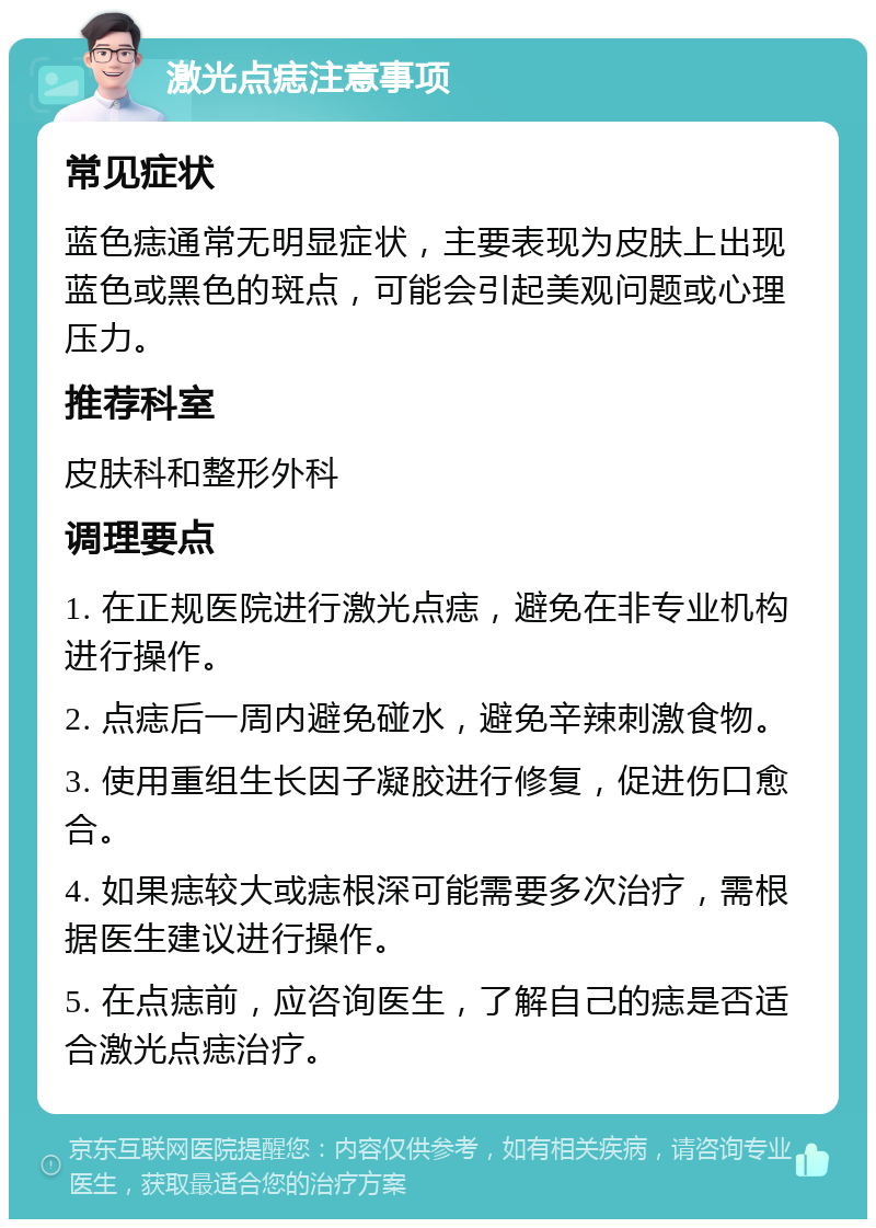 激光点痣注意事项 常见症状 蓝色痣通常无明显症状，主要表现为皮肤上出现蓝色或黑色的斑点，可能会引起美观问题或心理压力。 推荐科室 皮肤科和整形外科 调理要点 1. 在正规医院进行激光点痣，避免在非专业机构进行操作。 2. 点痣后一周内避免碰水，避免辛辣刺激食物。 3. 使用重组生长因子凝胶进行修复，促进伤口愈合。 4. 如果痣较大或痣根深可能需要多次治疗，需根据医生建议进行操作。 5. 在点痣前，应咨询医生，了解自己的痣是否适合激光点痣治疗。