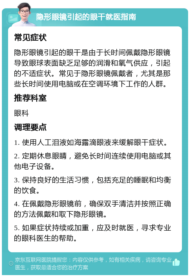 隐形眼镜引起的眼干就医指南 常见症状 隐形眼镜引起的眼干是由于长时间佩戴隐形眼镜导致眼球表面缺乏足够的润滑和氧气供应，引起的不适症状。常见于隐形眼镜佩戴者，尤其是那些长时间使用电脑或在空调环境下工作的人群。 推荐科室 眼科 调理要点 1. 使用人工泪液如海露滴眼液来缓解眼干症状。 2. 定期休息眼睛，避免长时间连续使用电脑或其他电子设备。 3. 保持良好的生活习惯，包括充足的睡眠和均衡的饮食。 4. 在佩戴隐形眼镜前，确保双手清洁并按照正确的方法佩戴和取下隐形眼镜。 5. 如果症状持续或加重，应及时就医，寻求专业的眼科医生的帮助。