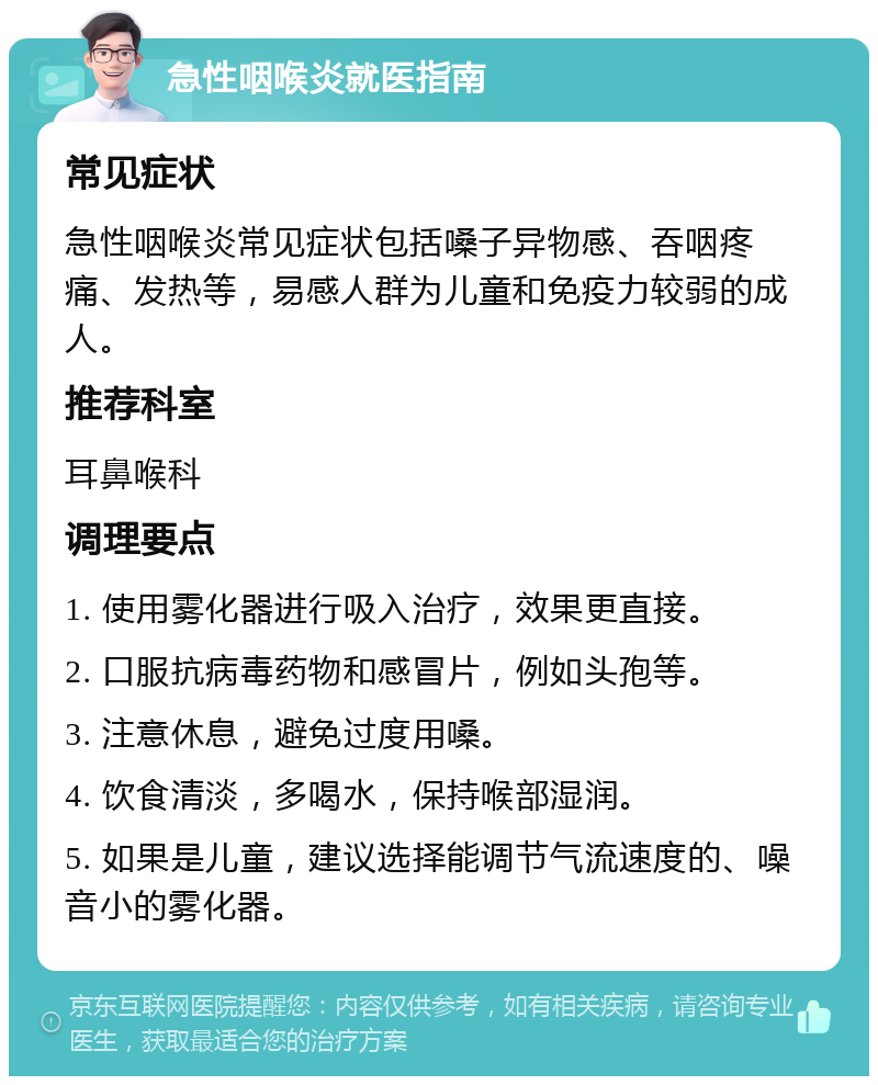 急性咽喉炎就医指南 常见症状 急性咽喉炎常见症状包括嗓子异物感、吞咽疼痛、发热等，易感人群为儿童和免疫力较弱的成人。 推荐科室 耳鼻喉科 调理要点 1. 使用雾化器进行吸入治疗，效果更直接。 2. 口服抗病毒药物和感冒片，例如头孢等。 3. 注意休息，避免过度用嗓。 4. 饮食清淡，多喝水，保持喉部湿润。 5. 如果是儿童，建议选择能调节气流速度的、噪音小的雾化器。