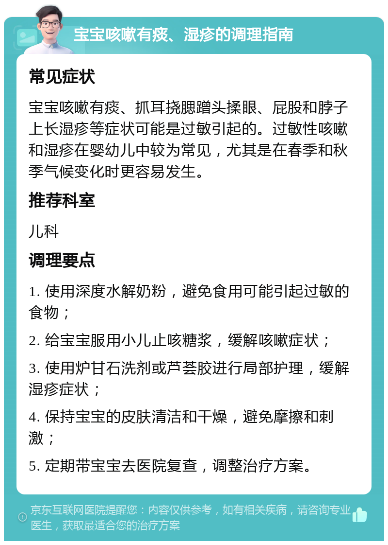 宝宝咳嗽有痰、湿疹的调理指南 常见症状 宝宝咳嗽有痰、抓耳挠腮蹭头揉眼、屁股和脖子上长湿疹等症状可能是过敏引起的。过敏性咳嗽和湿疹在婴幼儿中较为常见，尤其是在春季和秋季气候变化时更容易发生。 推荐科室 儿科 调理要点 1. 使用深度水解奶粉，避免食用可能引起过敏的食物； 2. 给宝宝服用小儿止咳糖浆，缓解咳嗽症状； 3. 使用炉甘石洗剂或芦荟胶进行局部护理，缓解湿疹症状； 4. 保持宝宝的皮肤清洁和干燥，避免摩擦和刺激； 5. 定期带宝宝去医院复查，调整治疗方案。