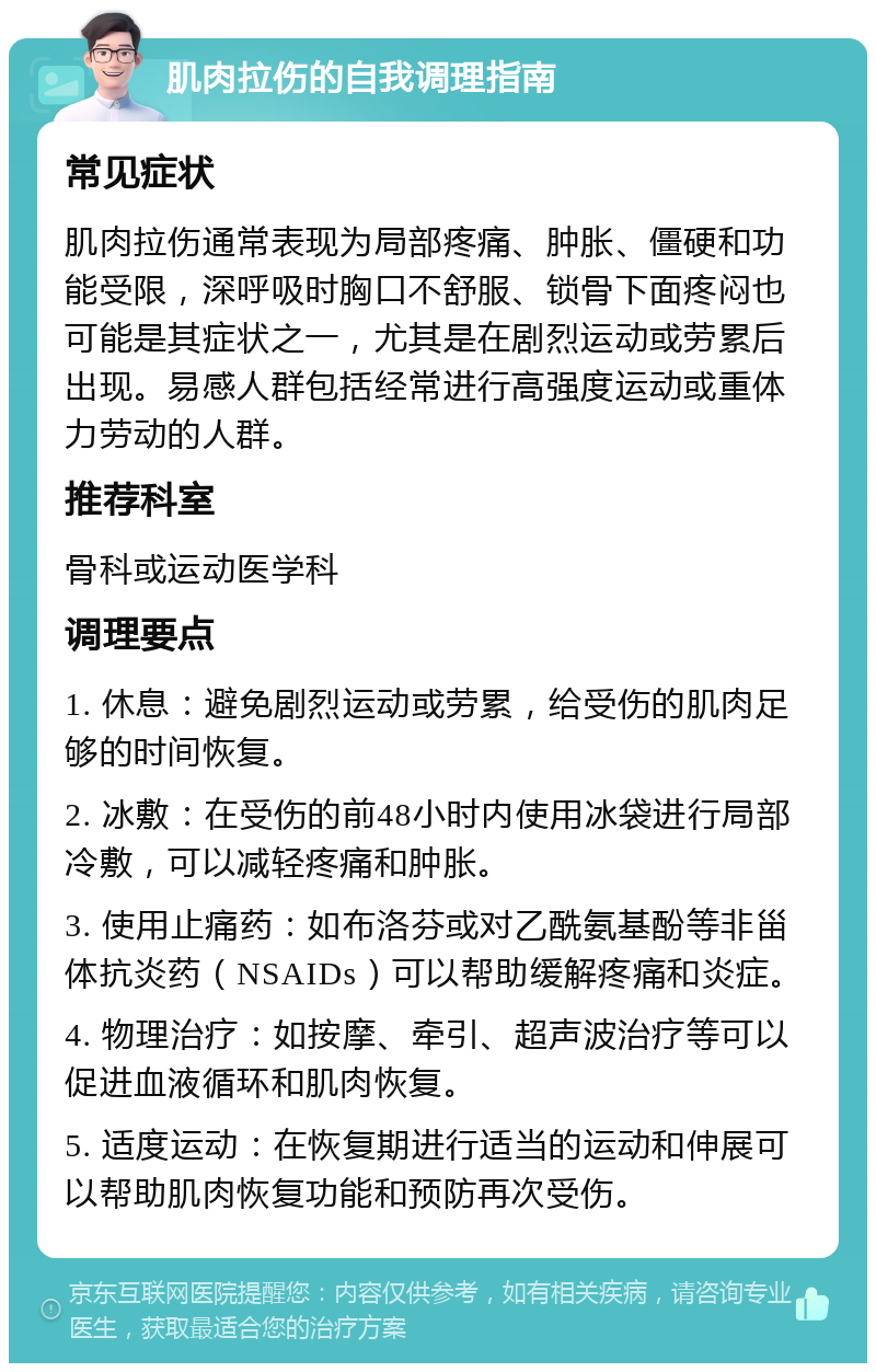 肌肉拉伤的自我调理指南 常见症状 肌肉拉伤通常表现为局部疼痛、肿胀、僵硬和功能受限，深呼吸时胸口不舒服、锁骨下面疼闷也可能是其症状之一，尤其是在剧烈运动或劳累后出现。易感人群包括经常进行高强度运动或重体力劳动的人群。 推荐科室 骨科或运动医学科 调理要点 1. 休息：避免剧烈运动或劳累，给受伤的肌肉足够的时间恢复。 2. 冰敷：在受伤的前48小时内使用冰袋进行局部冷敷，可以减轻疼痛和肿胀。 3. 使用止痛药：如布洛芬或对乙酰氨基酚等非甾体抗炎药（NSAIDs）可以帮助缓解疼痛和炎症。 4. 物理治疗：如按摩、牵引、超声波治疗等可以促进血液循环和肌肉恢复。 5. 适度运动：在恢复期进行适当的运动和伸展可以帮助肌肉恢复功能和预防再次受伤。