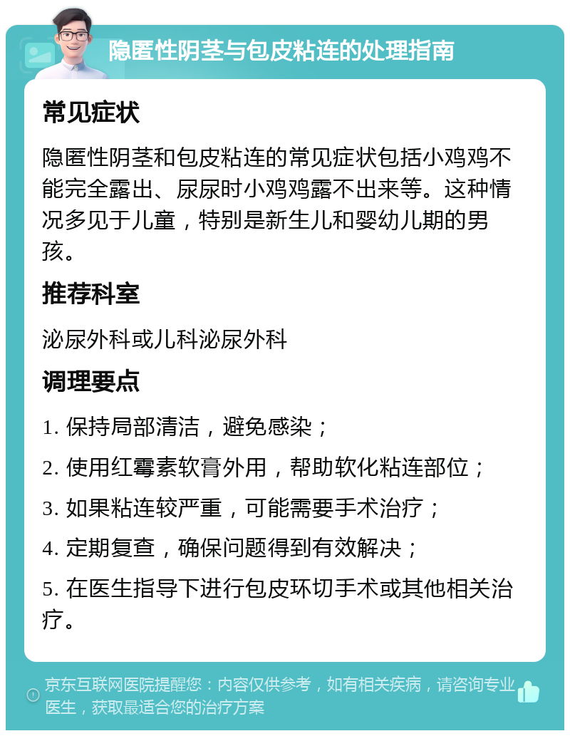隐匿性阴茎与包皮粘连的处理指南 常见症状 隐匿性阴茎和包皮粘连的常见症状包括小鸡鸡不能完全露出、尿尿时小鸡鸡露不出来等。这种情况多见于儿童，特别是新生儿和婴幼儿期的男孩。 推荐科室 泌尿外科或儿科泌尿外科 调理要点 1. 保持局部清洁，避免感染； 2. 使用红霉素软膏外用，帮助软化粘连部位； 3. 如果粘连较严重，可能需要手术治疗； 4. 定期复查，确保问题得到有效解决； 5. 在医生指导下进行包皮环切手术或其他相关治疗。