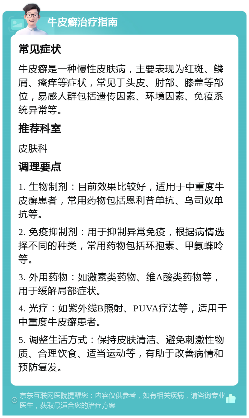 牛皮癣治疗指南 常见症状 牛皮癣是一种慢性皮肤病，主要表现为红斑、鳞屑、瘙痒等症状，常见于头皮、肘部、膝盖等部位，易感人群包括遗传因素、环境因素、免疫系统异常等。 推荐科室 皮肤科 调理要点 1. 生物制剂：目前效果比较好，适用于中重度牛皮癣患者，常用药物包括恩利昔单抗、乌司奴单抗等。 2. 免疫抑制剂：用于抑制异常免疫，根据病情选择不同的种类，常用药物包括环孢素、甲氨蝶呤等。 3. 外用药物：如激素类药物、维A酸类药物等，用于缓解局部症状。 4. 光疗：如紫外线B照射、PUVA疗法等，适用于中重度牛皮癣患者。 5. 调整生活方式：保持皮肤清洁、避免刺激性物质、合理饮食、适当运动等，有助于改善病情和预防复发。