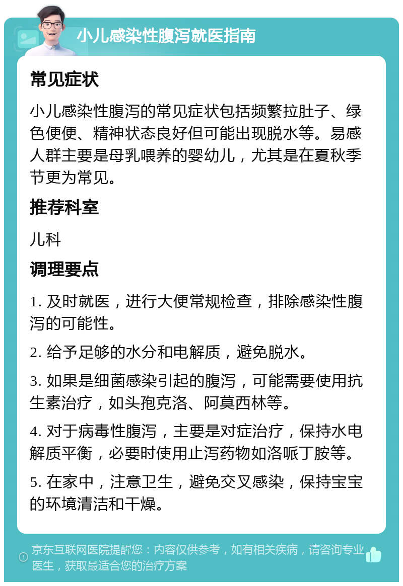 小儿感染性腹泻就医指南 常见症状 小儿感染性腹泻的常见症状包括频繁拉肚子、绿色便便、精神状态良好但可能出现脱水等。易感人群主要是母乳喂养的婴幼儿，尤其是在夏秋季节更为常见。 推荐科室 儿科 调理要点 1. 及时就医，进行大便常规检查，排除感染性腹泻的可能性。 2. 给予足够的水分和电解质，避免脱水。 3. 如果是细菌感染引起的腹泻，可能需要使用抗生素治疗，如头孢克洛、阿莫西林等。 4. 对于病毒性腹泻，主要是对症治疗，保持水电解质平衡，必要时使用止泻药物如洛哌丁胺等。 5. 在家中，注意卫生，避免交叉感染，保持宝宝的环境清洁和干燥。