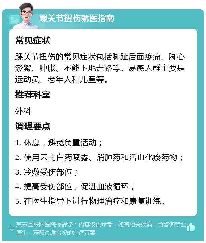 踝关节扭伤就医指南 常见症状 踝关节扭伤的常见症状包括脚趾后面疼痛、脚心淤紫、肿胀、不能下地走路等。易感人群主要是运动员、老年人和儿童等。 推荐科室 外科 调理要点 1. 休息，避免负重活动； 2. 使用云南白药喷雾、消肿药和活血化瘀药物； 3. 冷敷受伤部位； 4. 提高受伤部位，促进血液循环； 5. 在医生指导下进行物理治疗和康复训练。