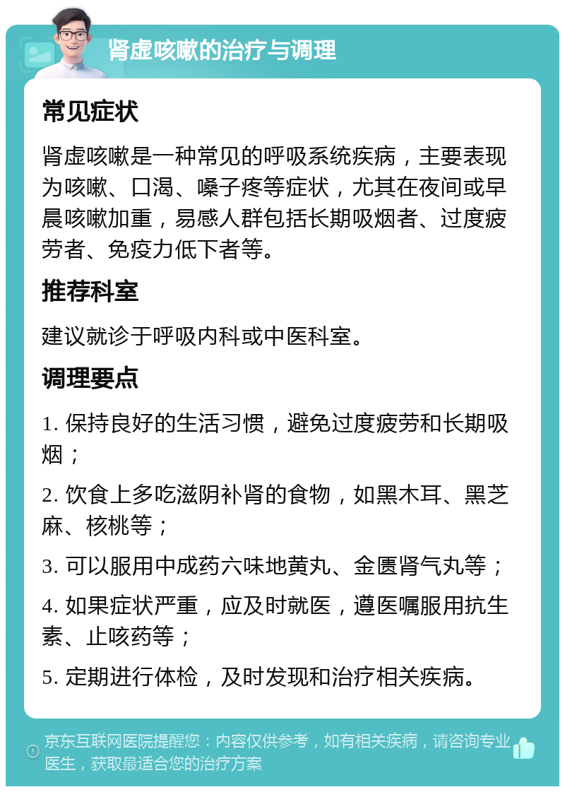 肾虚咳嗽的治疗与调理 常见症状 肾虚咳嗽是一种常见的呼吸系统疾病，主要表现为咳嗽、口渴、嗓子疼等症状，尤其在夜间或早晨咳嗽加重，易感人群包括长期吸烟者、过度疲劳者、免疫力低下者等。 推荐科室 建议就诊于呼吸内科或中医科室。 调理要点 1. 保持良好的生活习惯，避免过度疲劳和长期吸烟； 2. 饮食上多吃滋阴补肾的食物，如黑木耳、黑芝麻、核桃等； 3. 可以服用中成药六味地黄丸、金匮肾气丸等； 4. 如果症状严重，应及时就医，遵医嘱服用抗生素、止咳药等； 5. 定期进行体检，及时发现和治疗相关疾病。