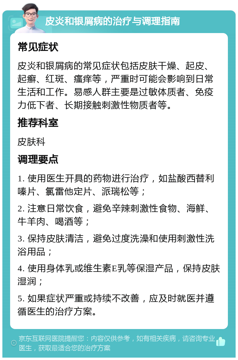 皮炎和银屑病的治疗与调理指南 常见症状 皮炎和银屑病的常见症状包括皮肤干燥、起皮、起癣、红斑、瘙痒等，严重时可能会影响到日常生活和工作。易感人群主要是过敏体质者、免疫力低下者、长期接触刺激性物质者等。 推荐科室 皮肤科 调理要点 1. 使用医生开具的药物进行治疗，如盐酸西替利嗪片、氯雷他定片、派瑞松等； 2. 注意日常饮食，避免辛辣刺激性食物、海鲜、牛羊肉、喝酒等； 3. 保持皮肤清洁，避免过度洗澡和使用刺激性洗浴用品； 4. 使用身体乳或维生素E乳等保湿产品，保持皮肤湿润； 5. 如果症状严重或持续不改善，应及时就医并遵循医生的治疗方案。