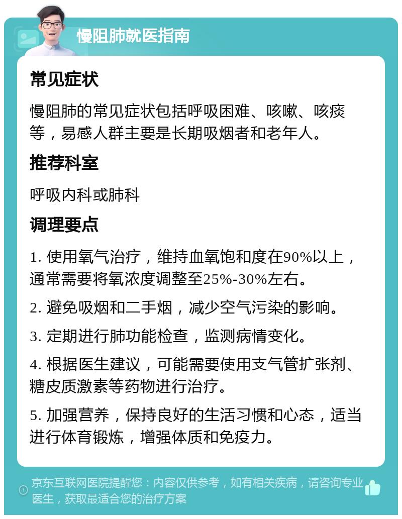 慢阻肺就医指南 常见症状 慢阻肺的常见症状包括呼吸困难、咳嗽、咳痰等，易感人群主要是长期吸烟者和老年人。 推荐科室 呼吸内科或肺科 调理要点 1. 使用氧气治疗，维持血氧饱和度在90%以上，通常需要将氧浓度调整至25%-30%左右。 2. 避免吸烟和二手烟，减少空气污染的影响。 3. 定期进行肺功能检查，监测病情变化。 4. 根据医生建议，可能需要使用支气管扩张剂、糖皮质激素等药物进行治疗。 5. 加强营养，保持良好的生活习惯和心态，适当进行体育锻炼，增强体质和免疫力。