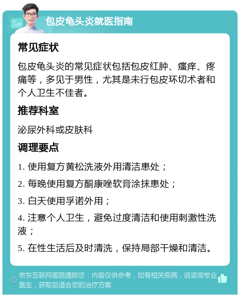 包皮龟头炎就医指南 常见症状 包皮龟头炎的常见症状包括包皮红肿、瘙痒、疼痛等，多见于男性，尤其是未行包皮环切术者和个人卫生不佳者。 推荐科室 泌尿外科或皮肤科 调理要点 1. 使用复方黄松洗液外用清洁患处； 2. 每晚使用复方酮康唑软膏涂抹患处； 3. 白天使用孚诺外用； 4. 注意个人卫生，避免过度清洁和使用刺激性洗液； 5. 在性生活后及时清洗，保持局部干燥和清洁。