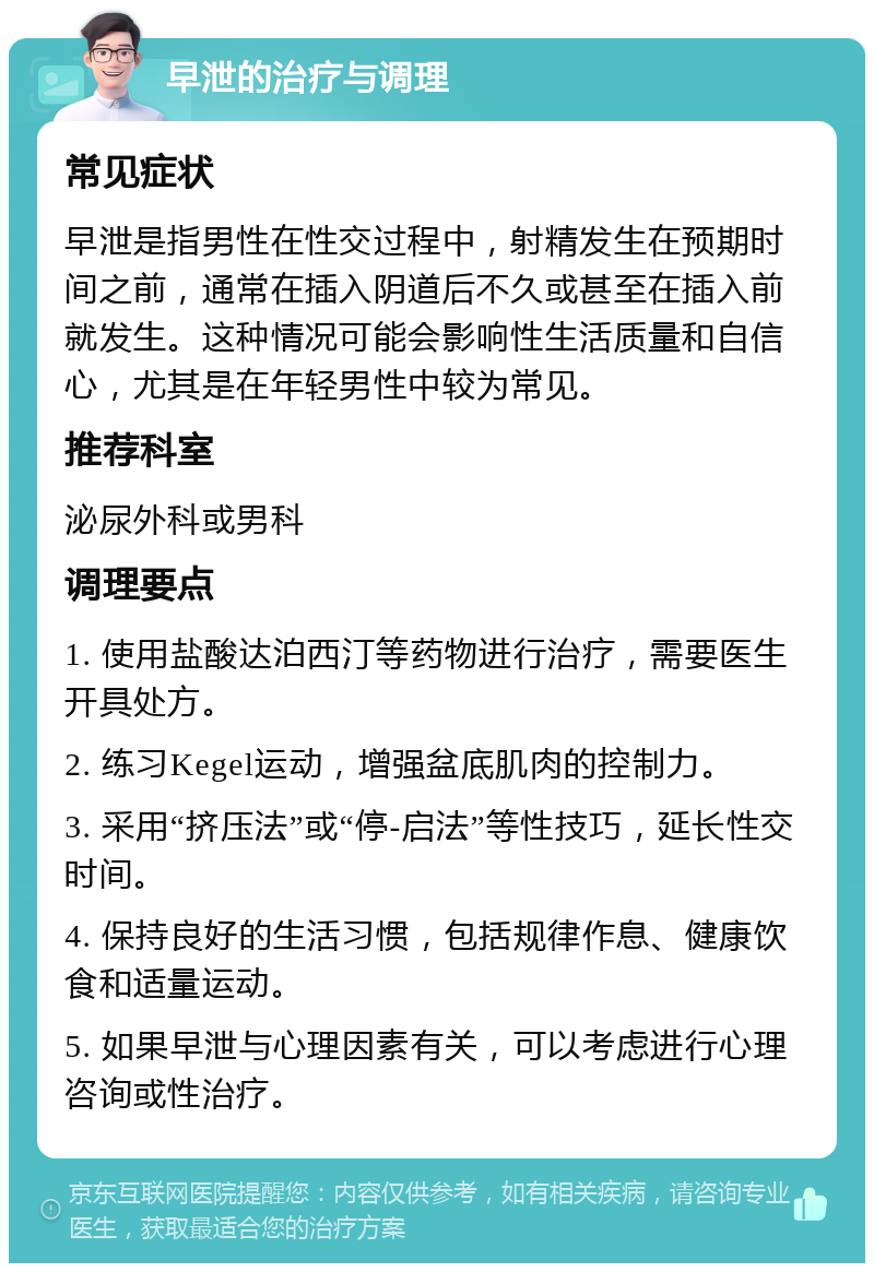 早泄的治疗与调理 常见症状 早泄是指男性在性交过程中，射精发生在预期时间之前，通常在插入阴道后不久或甚至在插入前就发生。这种情况可能会影响性生活质量和自信心，尤其是在年轻男性中较为常见。 推荐科室 泌尿外科或男科 调理要点 1. 使用盐酸达泊西汀等药物进行治疗，需要医生开具处方。 2. 练习Kegel运动，增强盆底肌肉的控制力。 3. 采用“挤压法”或“停-启法”等性技巧，延长性交时间。 4. 保持良好的生活习惯，包括规律作息、健康饮食和适量运动。 5. 如果早泄与心理因素有关，可以考虑进行心理咨询或性治疗。