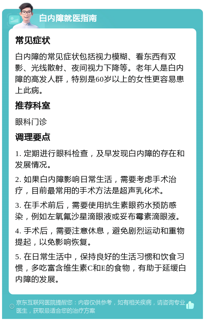 白内障就医指南 常见症状 白内障的常见症状包括视力模糊、看东西有双影、光线散射、夜间视力下降等。老年人是白内障的高发人群，特别是60岁以上的女性更容易患上此病。 推荐科室 眼科门诊 调理要点 1. 定期进行眼科检查，及早发现白内障的存在和发展情况。 2. 如果白内障影响日常生活，需要考虑手术治疗，目前最常用的手术方法是超声乳化术。 3. 在手术前后，需要使用抗生素眼药水预防感染，例如左氧氟沙星滴眼液或妥布霉素滴眼液。 4. 手术后，需要注意休息，避免剧烈运动和重物提起，以免影响恢复。 5. 在日常生活中，保持良好的生活习惯和饮食习惯，多吃富含维生素C和E的食物，有助于延缓白内障的发展。