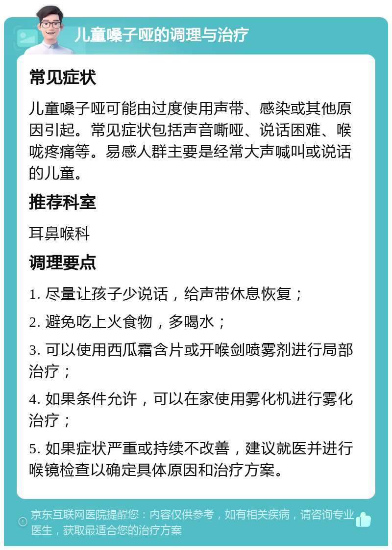 儿童嗓子哑的调理与治疗 常见症状 儿童嗓子哑可能由过度使用声带、感染或其他原因引起。常见症状包括声音嘶哑、说话困难、喉咙疼痛等。易感人群主要是经常大声喊叫或说话的儿童。 推荐科室 耳鼻喉科 调理要点 1. 尽量让孩子少说话，给声带休息恢复； 2. 避免吃上火食物，多喝水； 3. 可以使用西瓜霜含片或开喉剑喷雾剂进行局部治疗； 4. 如果条件允许，可以在家使用雾化机进行雾化治疗； 5. 如果症状严重或持续不改善，建议就医并进行喉镜检查以确定具体原因和治疗方案。