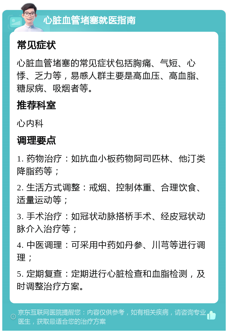 心脏血管堵塞就医指南 常见症状 心脏血管堵塞的常见症状包括胸痛、气短、心悸、乏力等，易感人群主要是高血压、高血脂、糖尿病、吸烟者等。 推荐科室 心内科 调理要点 1. 药物治疗：如抗血小板药物阿司匹林、他汀类降脂药等； 2. 生活方式调整：戒烟、控制体重、合理饮食、适量运动等； 3. 手术治疗：如冠状动脉搭桥手术、经皮冠状动脉介入治疗等； 4. 中医调理：可采用中药如丹参、川芎等进行调理； 5. 定期复查：定期进行心脏检查和血脂检测，及时调整治疗方案。