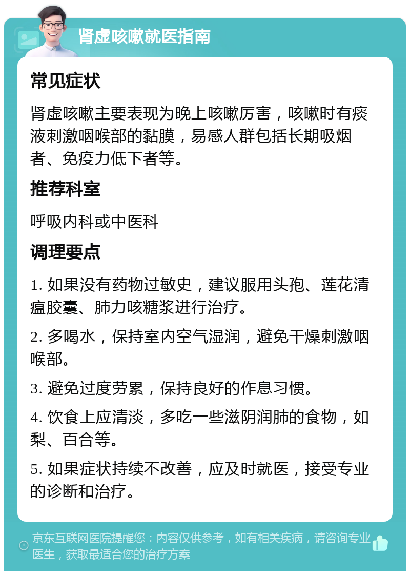 肾虚咳嗽就医指南 常见症状 肾虚咳嗽主要表现为晚上咳嗽厉害，咳嗽时有痰液刺激咽喉部的黏膜，易感人群包括长期吸烟者、免疫力低下者等。 推荐科室 呼吸内科或中医科 调理要点 1. 如果没有药物过敏史，建议服用头孢、莲花清瘟胶囊、肺力咳糖浆进行治疗。 2. 多喝水，保持室内空气湿润，避免干燥刺激咽喉部。 3. 避免过度劳累，保持良好的作息习惯。 4. 饮食上应清淡，多吃一些滋阴润肺的食物，如梨、百合等。 5. 如果症状持续不改善，应及时就医，接受专业的诊断和治疗。