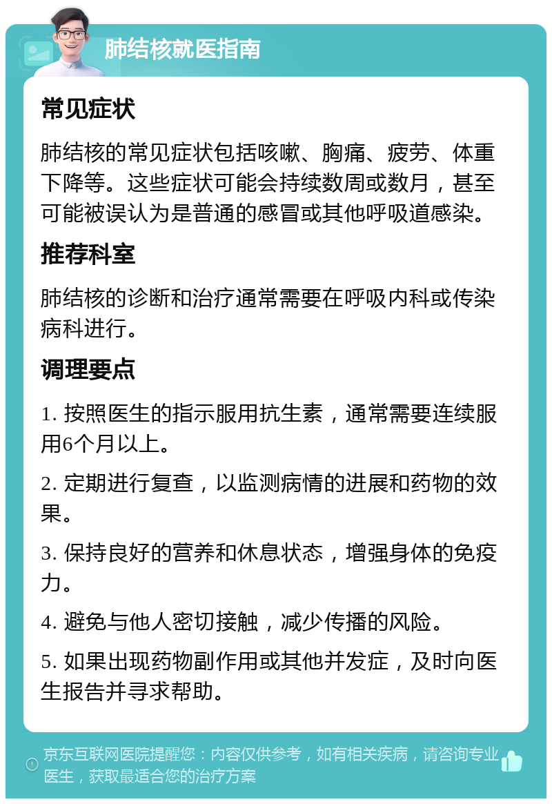 肺结核就医指南 常见症状 肺结核的常见症状包括咳嗽、胸痛、疲劳、体重下降等。这些症状可能会持续数周或数月，甚至可能被误认为是普通的感冒或其他呼吸道感染。 推荐科室 肺结核的诊断和治疗通常需要在呼吸内科或传染病科进行。 调理要点 1. 按照医生的指示服用抗生素，通常需要连续服用6个月以上。 2. 定期进行复查，以监测病情的进展和药物的效果。 3. 保持良好的营养和休息状态，增强身体的免疫力。 4. 避免与他人密切接触，减少传播的风险。 5. 如果出现药物副作用或其他并发症，及时向医生报告并寻求帮助。