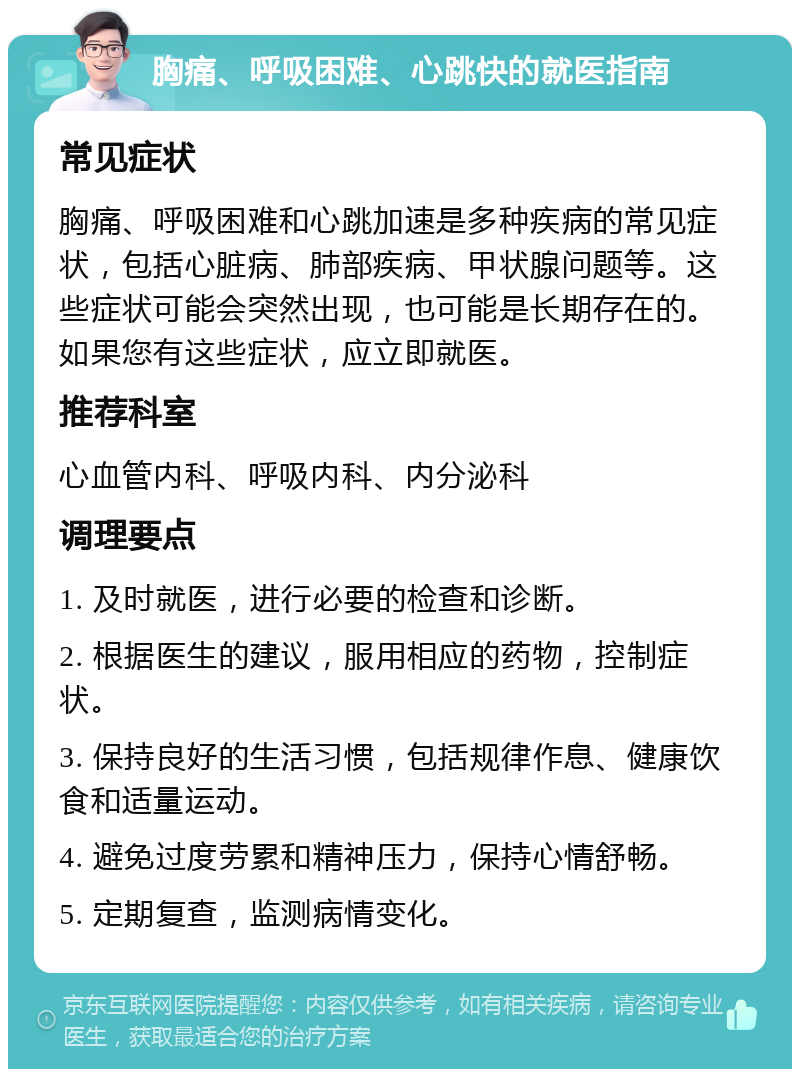 胸痛、呼吸困难、心跳快的就医指南 常见症状 胸痛、呼吸困难和心跳加速是多种疾病的常见症状，包括心脏病、肺部疾病、甲状腺问题等。这些症状可能会突然出现，也可能是长期存在的。如果您有这些症状，应立即就医。 推荐科室 心血管内科、呼吸内科、内分泌科 调理要点 1. 及时就医，进行必要的检查和诊断。 2. 根据医生的建议，服用相应的药物，控制症状。 3. 保持良好的生活习惯，包括规律作息、健康饮食和适量运动。 4. 避免过度劳累和精神压力，保持心情舒畅。 5. 定期复查，监测病情变化。