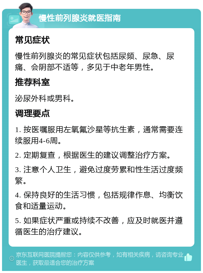 慢性前列腺炎就医指南 常见症状 慢性前列腺炎的常见症状包括尿频、尿急、尿痛、会阴部不适等，多见于中老年男性。 推荐科室 泌尿外科或男科。 调理要点 1. 按医嘱服用左氧氟沙星等抗生素，通常需要连续服用4-6周。 2. 定期复查，根据医生的建议调整治疗方案。 3. 注意个人卫生，避免过度劳累和性生活过度频繁。 4. 保持良好的生活习惯，包括规律作息、均衡饮食和适量运动。 5. 如果症状严重或持续不改善，应及时就医并遵循医生的治疗建议。