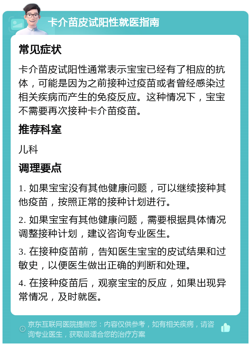 卡介苗皮试阳性就医指南 常见症状 卡介苗皮试阳性通常表示宝宝已经有了相应的抗体，可能是因为之前接种过疫苗或者曾经感染过相关疾病而产生的免疫反应。这种情况下，宝宝不需要再次接种卡介苗疫苗。 推荐科室 儿科 调理要点 1. 如果宝宝没有其他健康问题，可以继续接种其他疫苗，按照正常的接种计划进行。 2. 如果宝宝有其他健康问题，需要根据具体情况调整接种计划，建议咨询专业医生。 3. 在接种疫苗前，告知医生宝宝的皮试结果和过敏史，以便医生做出正确的判断和处理。 4. 在接种疫苗后，观察宝宝的反应，如果出现异常情况，及时就医。