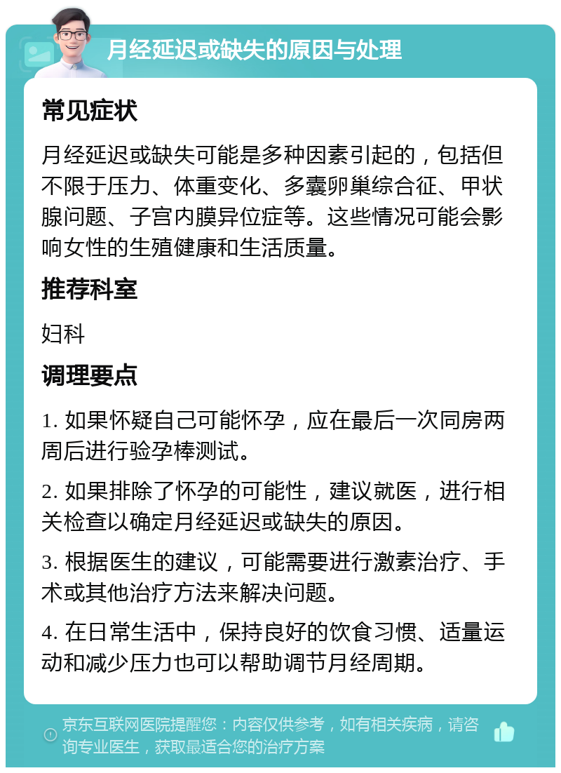 月经延迟或缺失的原因与处理 常见症状 月经延迟或缺失可能是多种因素引起的，包括但不限于压力、体重变化、多囊卵巢综合征、甲状腺问题、子宫内膜异位症等。这些情况可能会影响女性的生殖健康和生活质量。 推荐科室 妇科 调理要点 1. 如果怀疑自己可能怀孕，应在最后一次同房两周后进行验孕棒测试。 2. 如果排除了怀孕的可能性，建议就医，进行相关检查以确定月经延迟或缺失的原因。 3. 根据医生的建议，可能需要进行激素治疗、手术或其他治疗方法来解决问题。 4. 在日常生活中，保持良好的饮食习惯、适量运动和减少压力也可以帮助调节月经周期。