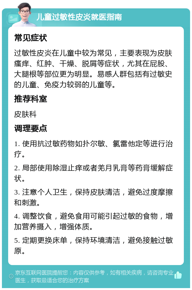 儿童过敏性皮炎就医指南 常见症状 过敏性皮炎在儿童中较为常见，主要表现为皮肤瘙痒、红肿、干燥、脱屑等症状，尤其在屁股、大腿根等部位更为明显。易感人群包括有过敏史的儿童、免疫力较弱的儿童等。 推荐科室 皮肤科 调理要点 1. 使用抗过敏药物如扑尔敏、氯雷他定等进行治疗。 2. 局部使用除湿止痒或者羌月乳膏等药膏缓解症状。 3. 注意个人卫生，保持皮肤清洁，避免过度摩擦和刺激。 4. 调整饮食，避免食用可能引起过敏的食物，增加营养摄入，增强体质。 5. 定期更换床单，保持环境清洁，避免接触过敏原。