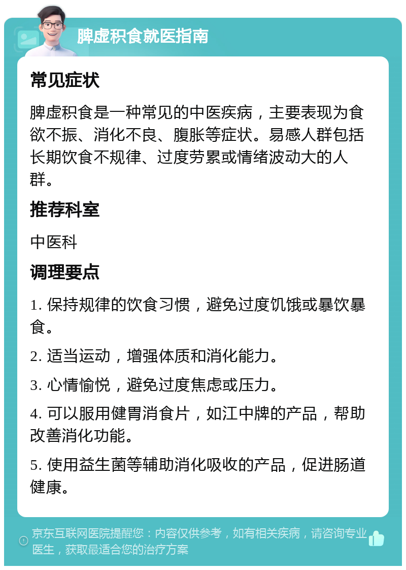 脾虚积食就医指南 常见症状 脾虚积食是一种常见的中医疾病，主要表现为食欲不振、消化不良、腹胀等症状。易感人群包括长期饮食不规律、过度劳累或情绪波动大的人群。 推荐科室 中医科 调理要点 1. 保持规律的饮食习惯，避免过度饥饿或暴饮暴食。 2. 适当运动，增强体质和消化能力。 3. 心情愉悦，避免过度焦虑或压力。 4. 可以服用健胃消食片，如江中牌的产品，帮助改善消化功能。 5. 使用益生菌等辅助消化吸收的产品，促进肠道健康。