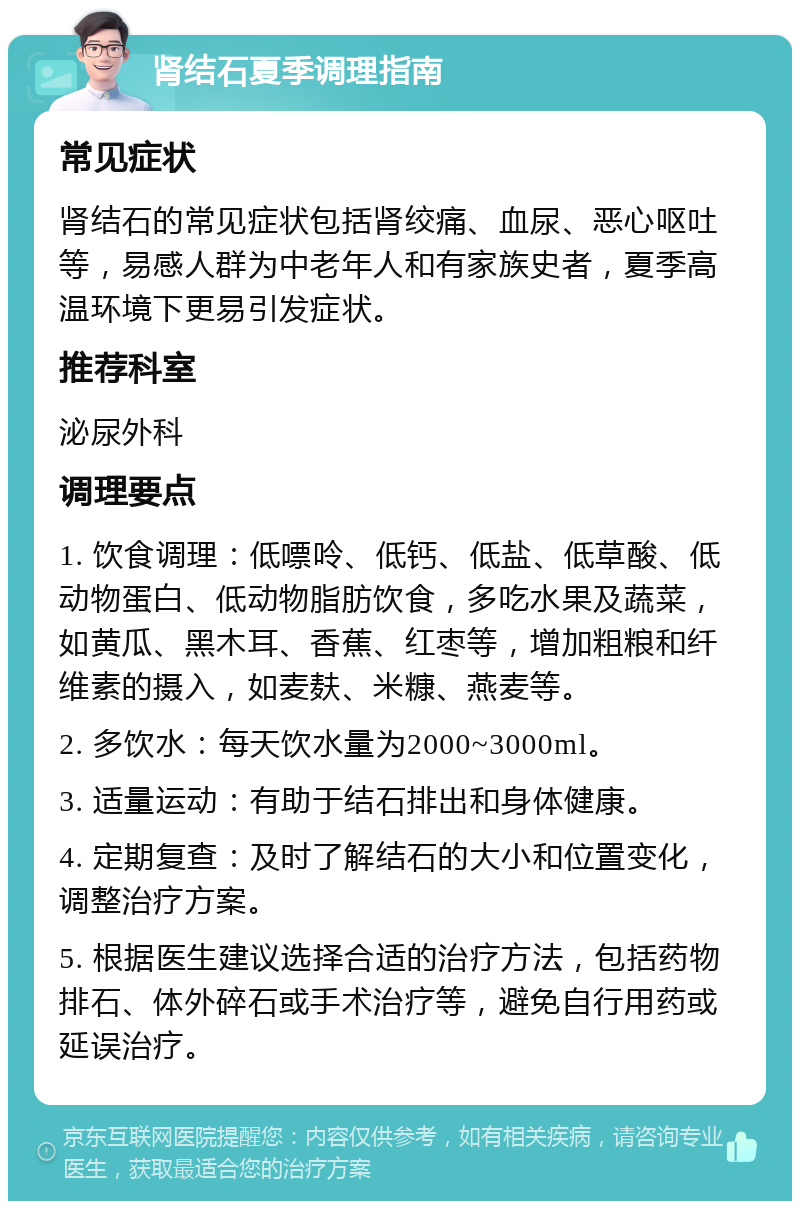 肾结石夏季调理指南 常见症状 肾结石的常见症状包括肾绞痛、血尿、恶心呕吐等，易感人群为中老年人和有家族史者，夏季高温环境下更易引发症状。 推荐科室 泌尿外科 调理要点 1. 饮食调理：低嘌呤、低钙、低盐、低草酸、低动物蛋白、低动物脂肪饮食，多吃水果及蔬菜，如黄瓜、黑木耳、香蕉、红枣等，增加粗粮和纤维素的摄入，如麦麸、米糠、燕麦等。 2. 多饮水：每天饮水量为2000~3000ml。 3. 适量运动：有助于结石排出和身体健康。 4. 定期复查：及时了解结石的大小和位置变化，调整治疗方案。 5. 根据医生建议选择合适的治疗方法，包括药物排石、体外碎石或手术治疗等，避免自行用药或延误治疗。