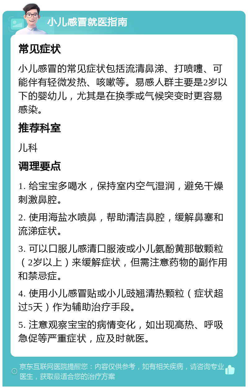 小儿感冒就医指南 常见症状 小儿感冒的常见症状包括流清鼻涕、打喷嚏、可能伴有轻微发热、咳嗽等。易感人群主要是2岁以下的婴幼儿，尤其是在换季或气候突变时更容易感染。 推荐科室 儿科 调理要点 1. 给宝宝多喝水，保持室内空气湿润，避免干燥刺激鼻腔。 2. 使用海盐水喷鼻，帮助清洁鼻腔，缓解鼻塞和流涕症状。 3. 可以口服儿感清口服液或小儿氨酚黄那敏颗粒（2岁以上）来缓解症状，但需注意药物的副作用和禁忌症。 4. 使用小儿感冒贴或小儿豉翘清热颗粒（症状超过5天）作为辅助治疗手段。 5. 注意观察宝宝的病情变化，如出现高热、呼吸急促等严重症状，应及时就医。