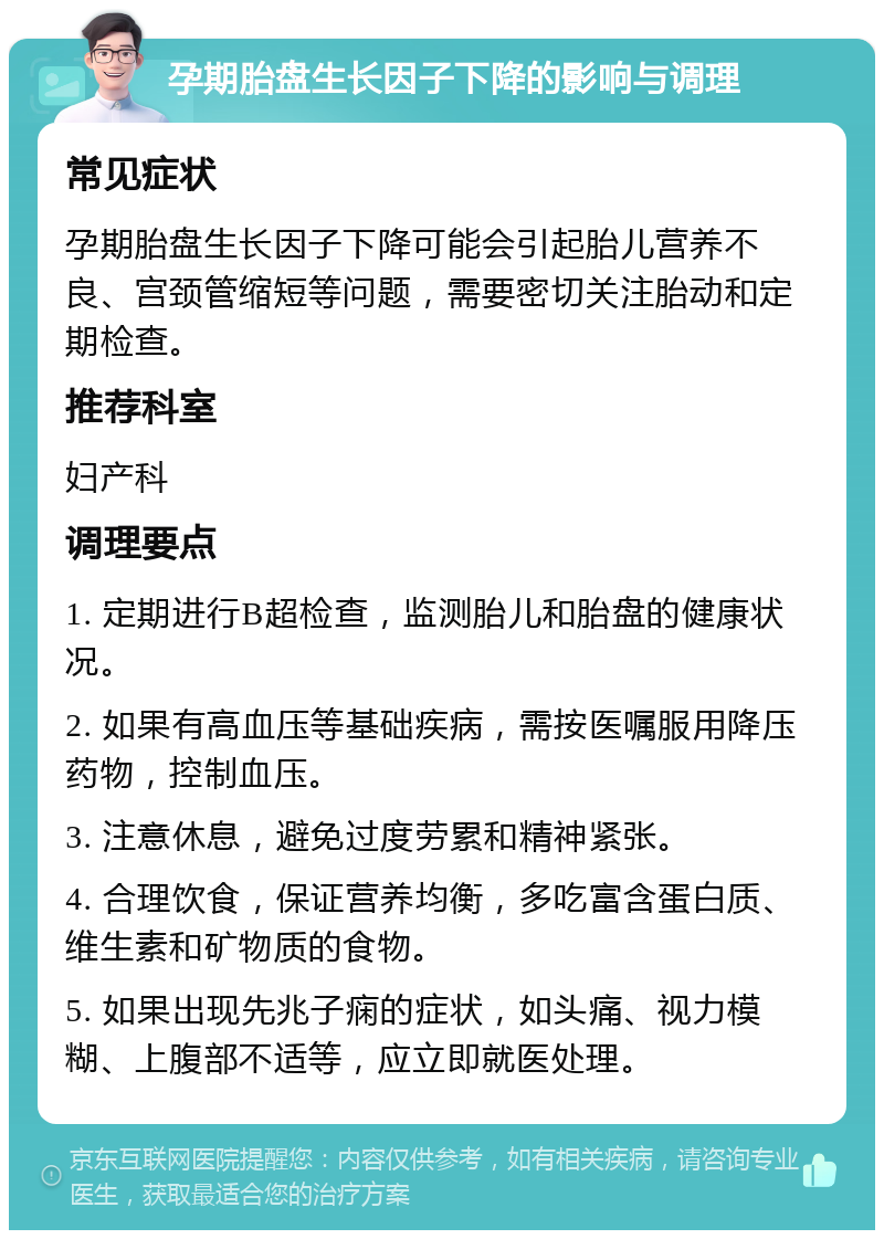 孕期胎盘生长因子下降的影响与调理 常见症状 孕期胎盘生长因子下降可能会引起胎儿营养不良、宫颈管缩短等问题，需要密切关注胎动和定期检查。 推荐科室 妇产科 调理要点 1. 定期进行B超检查，监测胎儿和胎盘的健康状况。 2. 如果有高血压等基础疾病，需按医嘱服用降压药物，控制血压。 3. 注意休息，避免过度劳累和精神紧张。 4. 合理饮食，保证营养均衡，多吃富含蛋白质、维生素和矿物质的食物。 5. 如果出现先兆子痫的症状，如头痛、视力模糊、上腹部不适等，应立即就医处理。