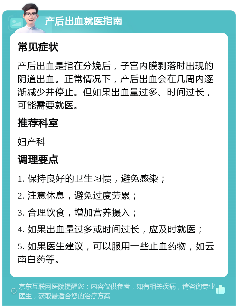 产后出血就医指南 常见症状 产后出血是指在分娩后，子宫内膜剥落时出现的阴道出血。正常情况下，产后出血会在几周内逐渐减少并停止。但如果出血量过多、时间过长，可能需要就医。 推荐科室 妇产科 调理要点 1. 保持良好的卫生习惯，避免感染； 2. 注意休息，避免过度劳累； 3. 合理饮食，增加营养摄入； 4. 如果出血量过多或时间过长，应及时就医； 5. 如果医生建议，可以服用一些止血药物，如云南白药等。