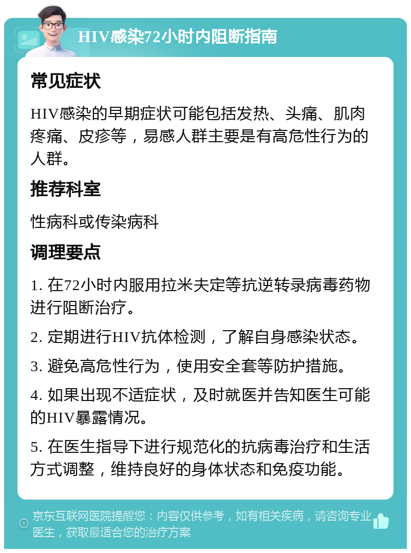 HIV感染72小时内阻断指南 常见症状 HIV感染的早期症状可能包括发热、头痛、肌肉疼痛、皮疹等，易感人群主要是有高危性行为的人群。 推荐科室 性病科或传染病科 调理要点 1. 在72小时内服用拉米夫定等抗逆转录病毒药物进行阻断治疗。 2. 定期进行HIV抗体检测，了解自身感染状态。 3. 避免高危性行为，使用安全套等防护措施。 4. 如果出现不适症状，及时就医并告知医生可能的HIV暴露情况。 5. 在医生指导下进行规范化的抗病毒治疗和生活方式调整，维持良好的身体状态和免疫功能。