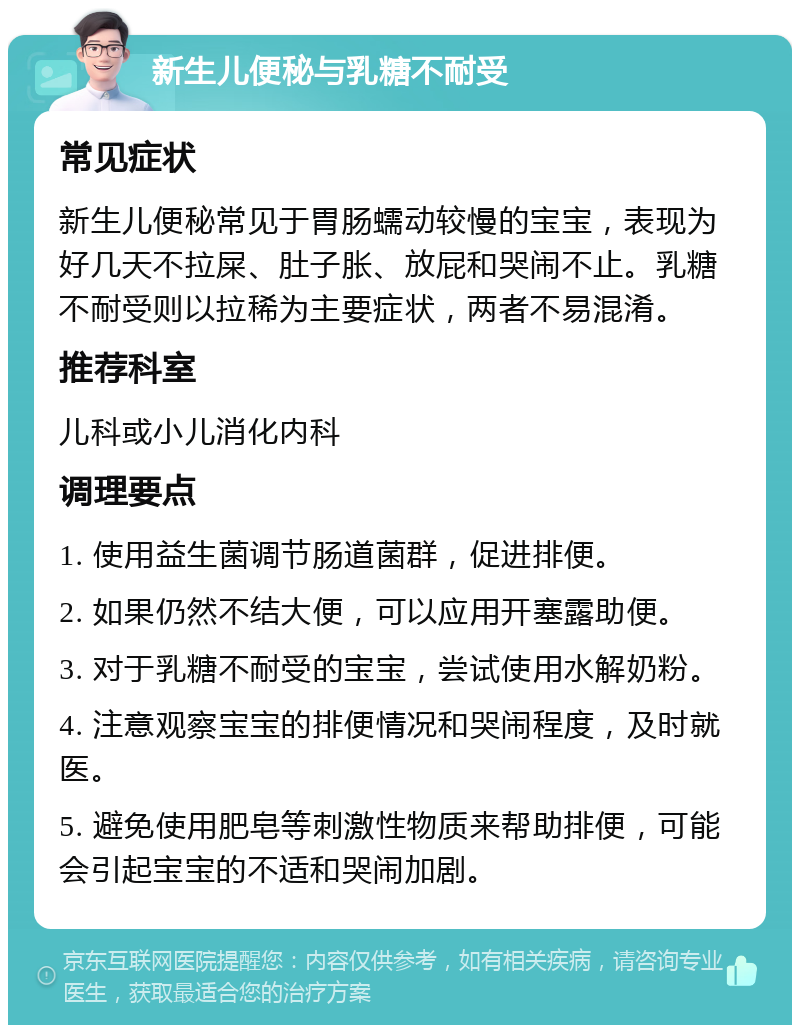 新生儿便秘与乳糖不耐受 常见症状 新生儿便秘常见于胃肠蠕动较慢的宝宝，表现为好几天不拉屎、肚子胀、放屁和哭闹不止。乳糖不耐受则以拉稀为主要症状，两者不易混淆。 推荐科室 儿科或小儿消化内科 调理要点 1. 使用益生菌调节肠道菌群，促进排便。 2. 如果仍然不结大便，可以应用开塞露助便。 3. 对于乳糖不耐受的宝宝，尝试使用水解奶粉。 4. 注意观察宝宝的排便情况和哭闹程度，及时就医。 5. 避免使用肥皂等刺激性物质来帮助排便，可能会引起宝宝的不适和哭闹加剧。