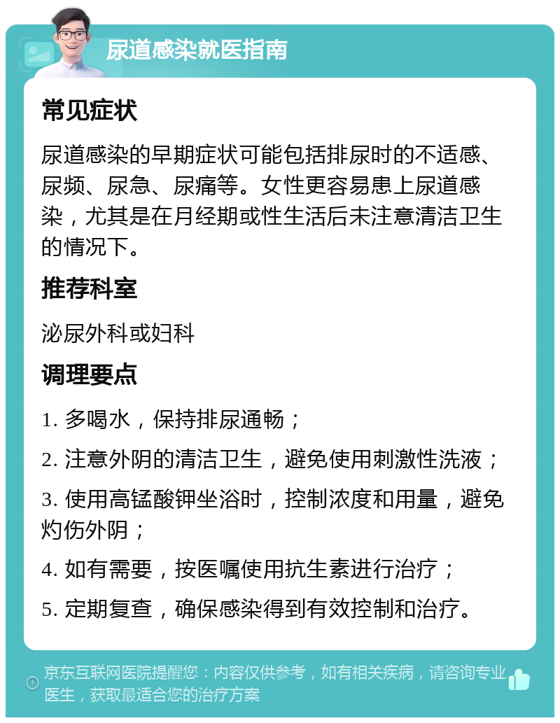 尿道感染就医指南 常见症状 尿道感染的早期症状可能包括排尿时的不适感、尿频、尿急、尿痛等。女性更容易患上尿道感染，尤其是在月经期或性生活后未注意清洁卫生的情况下。 推荐科室 泌尿外科或妇科 调理要点 1. 多喝水，保持排尿通畅； 2. 注意外阴的清洁卫生，避免使用刺激性洗液； 3. 使用高锰酸钾坐浴时，控制浓度和用量，避免灼伤外阴； 4. 如有需要，按医嘱使用抗生素进行治疗； 5. 定期复查，确保感染得到有效控制和治疗。