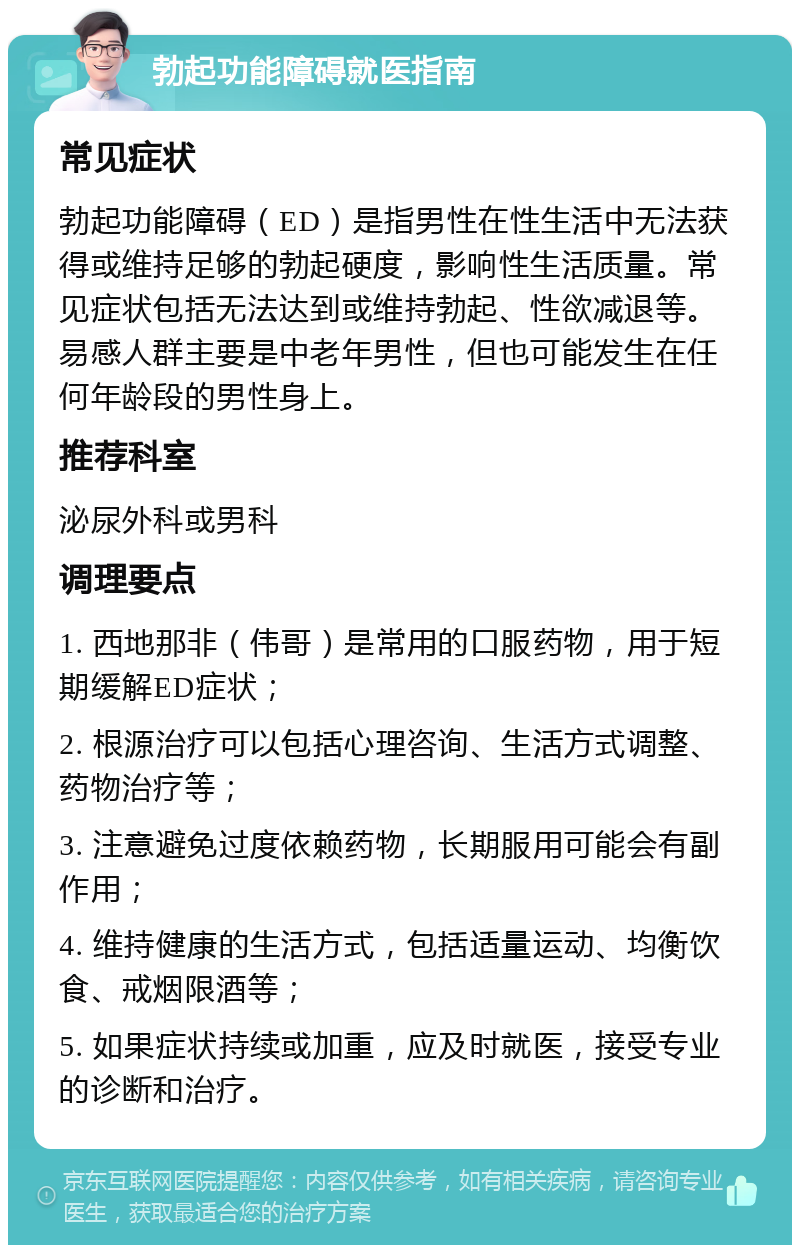 勃起功能障碍就医指南 常见症状 勃起功能障碍（ED）是指男性在性生活中无法获得或维持足够的勃起硬度，影响性生活质量。常见症状包括无法达到或维持勃起、性欲减退等。易感人群主要是中老年男性，但也可能发生在任何年龄段的男性身上。 推荐科室 泌尿外科或男科 调理要点 1. 西地那非（伟哥）是常用的口服药物，用于短期缓解ED症状； 2. 根源治疗可以包括心理咨询、生活方式调整、药物治疗等； 3. 注意避免过度依赖药物，长期服用可能会有副作用； 4. 维持健康的生活方式，包括适量运动、均衡饮食、戒烟限酒等； 5. 如果症状持续或加重，应及时就医，接受专业的诊断和治疗。