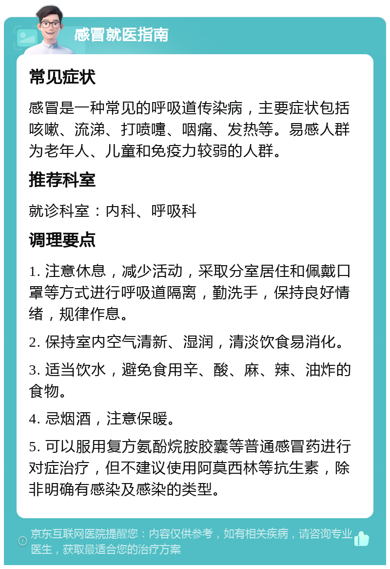 感冒就医指南 常见症状 感冒是一种常见的呼吸道传染病，主要症状包括咳嗽、流涕、打喷嚏、咽痛、发热等。易感人群为老年人、儿童和免疫力较弱的人群。 推荐科室 就诊科室：内科、呼吸科 调理要点 1. 注意休息，减少活动，采取分室居住和佩戴口罩等方式进行呼吸道隔离，勤洗手，保持良好情绪，规律作息。 2. 保持室内空气清新、湿润，清淡饮食易消化。 3. 适当饮水，避免食用辛、酸、麻、辣、油炸的食物。 4. 忌烟酒，注意保暖。 5. 可以服用复方氨酚烷胺胶囊等普通感冒药进行对症治疗，但不建议使用阿莫西林等抗生素，除非明确有感染及感染的类型。