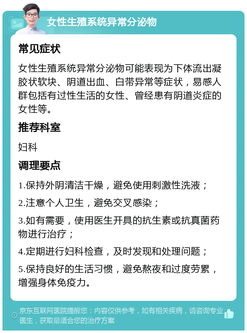 女性生殖系统异常分泌物 常见症状 女性生殖系统异常分泌物可能表现为下体流出凝胶状软块、阴道出血、白带异常等症状，易感人群包括有过性生活的女性、曾经患有阴道炎症的女性等。 推荐科室 妇科 调理要点 1.保持外阴清洁干燥，避免使用刺激性洗液； 2.注意个人卫生，避免交叉感染； 3.如有需要，使用医生开具的抗生素或抗真菌药物进行治疗； 4.定期进行妇科检查，及时发现和处理问题； 5.保持良好的生活习惯，避免熬夜和过度劳累，增强身体免疫力。