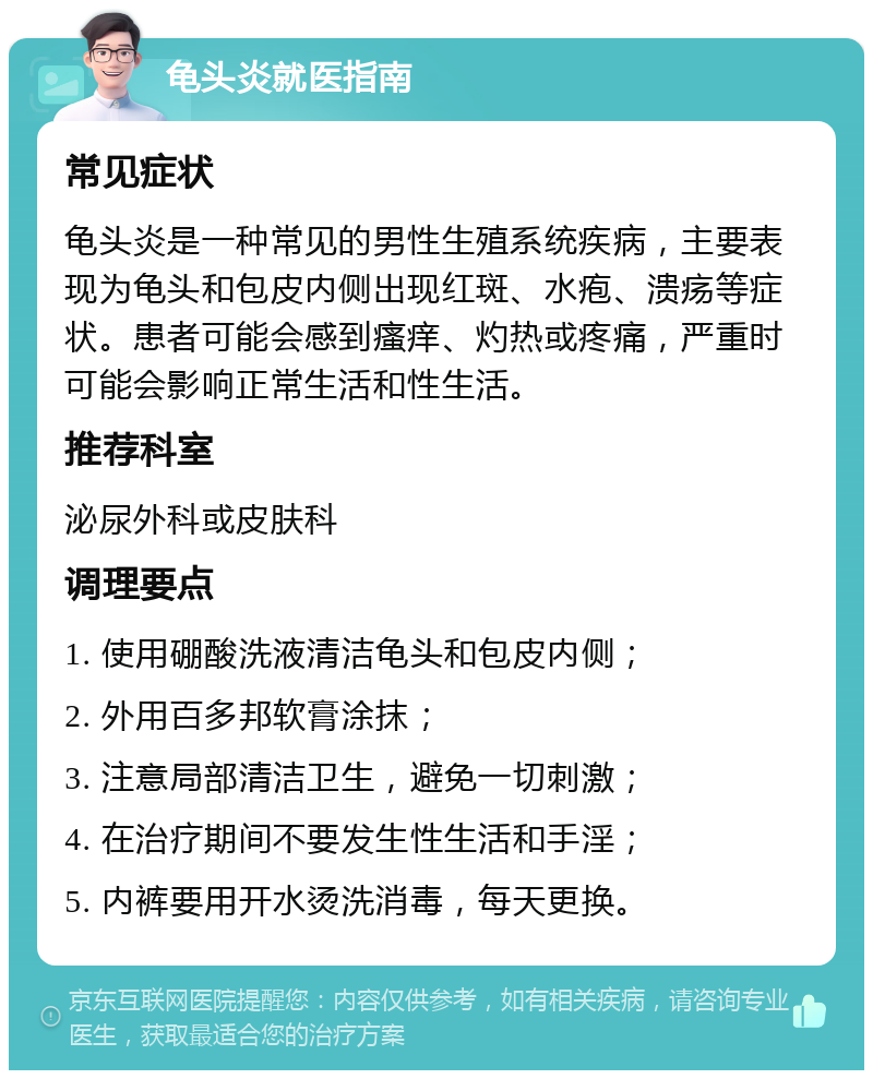 龟头炎就医指南 常见症状 龟头炎是一种常见的男性生殖系统疾病，主要表现为龟头和包皮内侧出现红斑、水疱、溃疡等症状。患者可能会感到瘙痒、灼热或疼痛，严重时可能会影响正常生活和性生活。 推荐科室 泌尿外科或皮肤科 调理要点 1. 使用硼酸洗液清洁龟头和包皮内侧； 2. 外用百多邦软膏涂抹； 3. 注意局部清洁卫生，避免一切刺激； 4. 在治疗期间不要发生性生活和手淫； 5. 内裤要用开水烫洗消毒，每天更换。