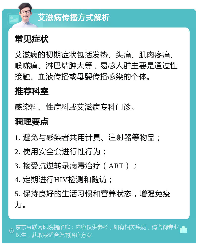 艾滋病传播方式解析 常见症状 艾滋病的初期症状包括发热、头痛、肌肉疼痛、喉咙痛、淋巴结肿大等，易感人群主要是通过性接触、血液传播或母婴传播感染的个体。 推荐科室 感染科、性病科或艾滋病专科门诊。 调理要点 1. 避免与感染者共用针具、注射器等物品； 2. 使用安全套进行性行为； 3. 接受抗逆转录病毒治疗（ART）； 4. 定期进行HIV检测和随访； 5. 保持良好的生活习惯和营养状态，增强免疫力。