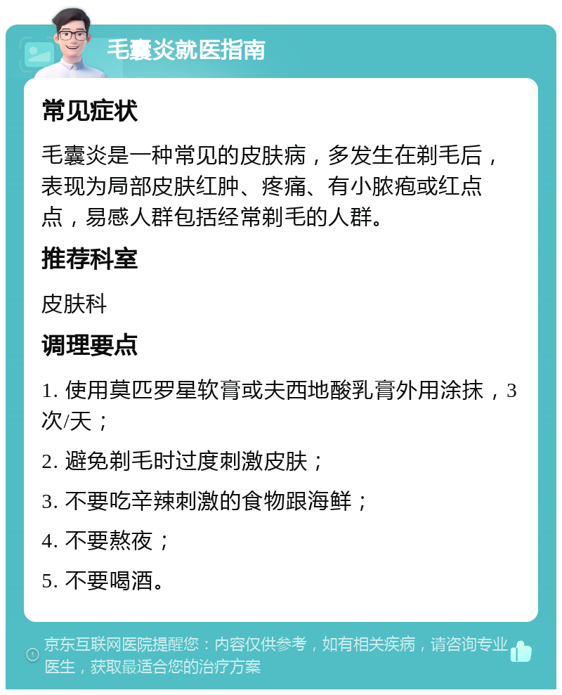 毛囊炎就医指南 常见症状 毛囊炎是一种常见的皮肤病，多发生在剃毛后，表现为局部皮肤红肿、疼痛、有小脓疱或红点点，易感人群包括经常剃毛的人群。 推荐科室 皮肤科 调理要点 1. 使用莫匹罗星软膏或夫西地酸乳膏外用涂抹，3次/天； 2. 避免剃毛时过度刺激皮肤； 3. 不要吃辛辣刺激的食物跟海鲜； 4. 不要熬夜； 5. 不要喝酒。